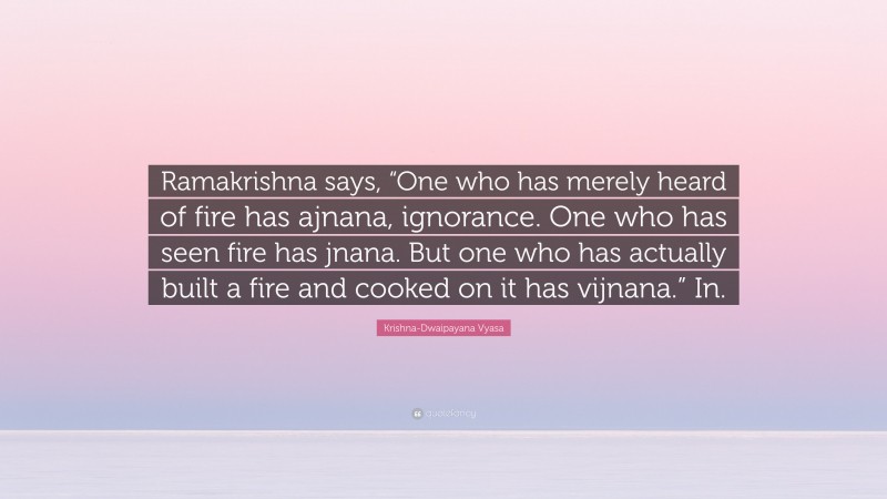 Krishna-Dwaipayana Vyasa Quote: “Ramakrishna says, “One who has merely heard of fire has ajnana, ignorance. One who has seen fire has jnana. But one who has actually built a fire and cooked on it has vijnana.” In.”