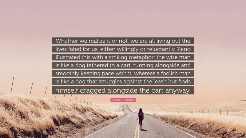 Donald J. Robertson Quote: “Whether we realize it or not, we are all living out the lives fated for us, either willingly or reluctantly. Zeno illustrated this with a striking metaphor: the wise man is like a dog tethered to a cart, running alongside and smoothly keeping pace with it, whereas a foolish man is like a dog that struggles against the leash but finds himself dragged alongside the cart anyway.”