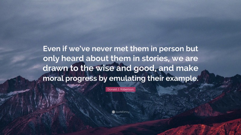 Donald J. Robertson Quote: “Even if we’ve never met them in person but only heard about them in stories, we are drawn to the wise and good, and make moral progress by emulating their example.”