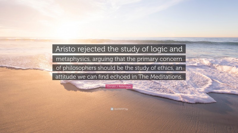 Donald J. Robertson Quote: “Aristo rejected the study of logic and metaphysics, arguing that the primary concern of philosophers should be the study of ethics, an attitude we can find echoed in The Meditations.”