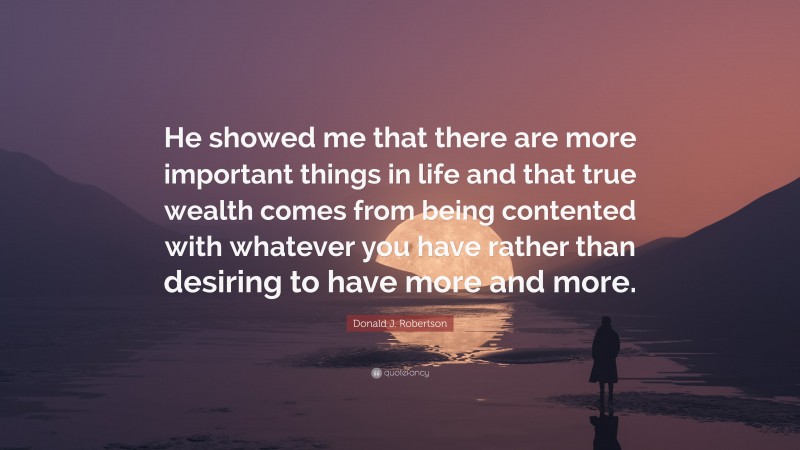 Donald J. Robertson Quote: “He showed me that there are more important things in life and that true wealth comes from being contented with whatever you have rather than desiring to have more and more.”