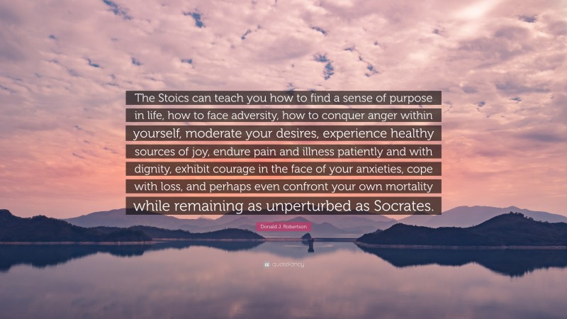 Donald J. Robertson Quote: “The Stoics can teach you how to find a sense of purpose in life, how to face adversity, how to conquer anger within yourself, moderate your desires, experience healthy sources of joy, endure pain and illness patiently and with dignity, exhibit courage in the face of your anxieties, cope with loss, and perhaps even confront your own mortality while remaining as unperturbed as Socrates.”