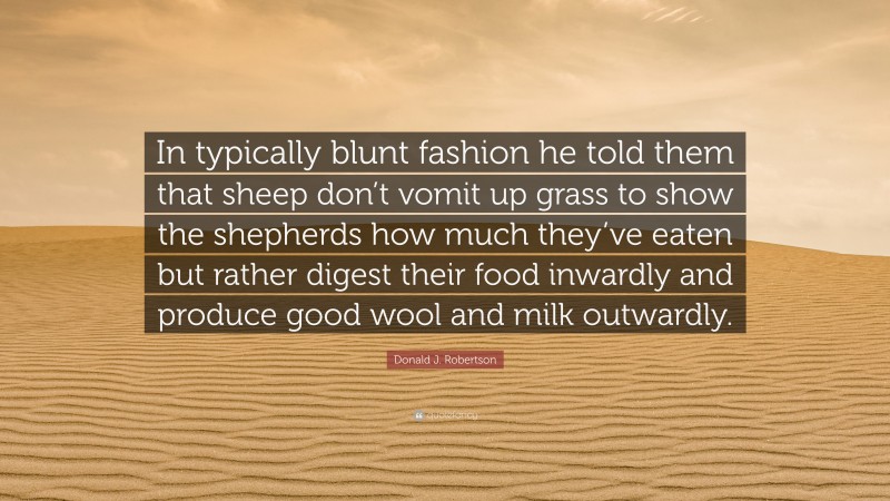 Donald J. Robertson Quote: “In typically blunt fashion he told them that sheep don’t vomit up grass to show the shepherds how much they’ve eaten but rather digest their food inwardly and produce good wool and milk outwardly.”