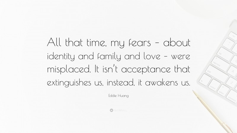 Eddie Huang Quote: “All that time, my fears – about identity and family and love – were misplaced. It isn’t acceptance that extinguishes us, instead, it awakens us.”