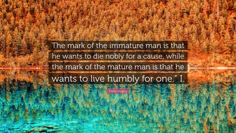 Eddie Huang Quote: “The mark of the immature man is that he wants to die nobly for a cause, while the mark of the mature man is that he wants to live humbly for one.” I.”