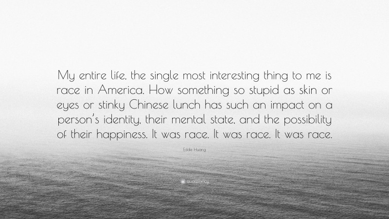 Eddie Huang Quote: “My entire life, the single most interesting thing to me is race in America. How something so stupid as skin or eyes or stinky Chinese lunch has such an impact on a person’s identity, their mental state, and the possibility of their happiness. It was race. It was race. It was race.”