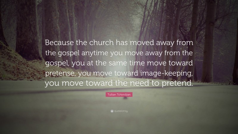 Tullian Tchividjian Quote: “Because the church has moved away from the gospel anytime you move away from the gospel, you at the same time move toward pretense, you move toward image-keeping, you move toward the need to pretend.”