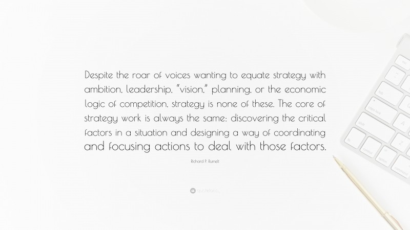 Richard P. Rumelt Quote: “Despite the roar of voices wanting to equate strategy with ambition, leadership, “vision,” planning, or the economic logic of competition, strategy is none of these. The core of strategy work is always the same: discovering the critical factors in a situation and designing a way of coordinating and focusing actions to deal with those factors.”