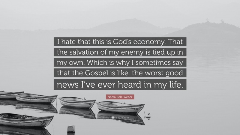 Nadia Bolz-Weber Quote: “I hate that this is God’s economy. That the salvation of my enemy is tied up in my own. Which is why I sometimes say that the Gospel is like, the worst good news I’ve ever heard in my life.”