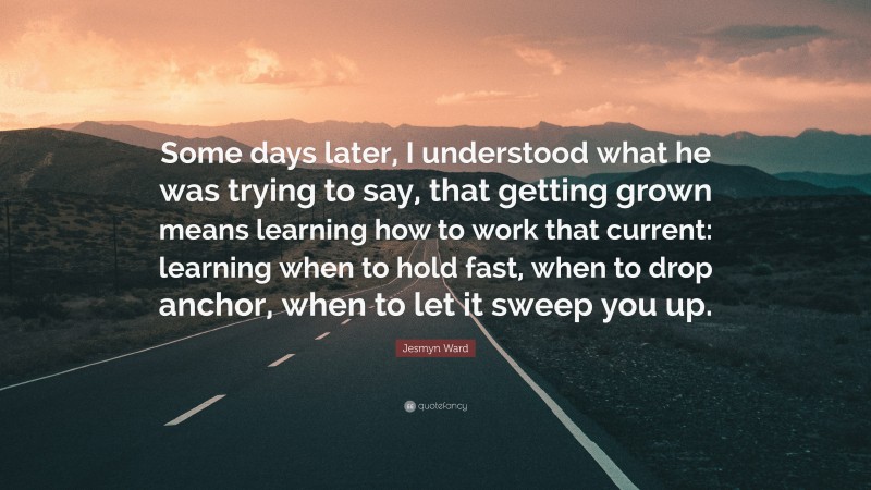 Jesmyn Ward Quote: “Some days later, I understood what he was trying to say, that getting grown means learning how to work that current: learning when to hold fast, when to drop anchor, when to let it sweep you up.”
