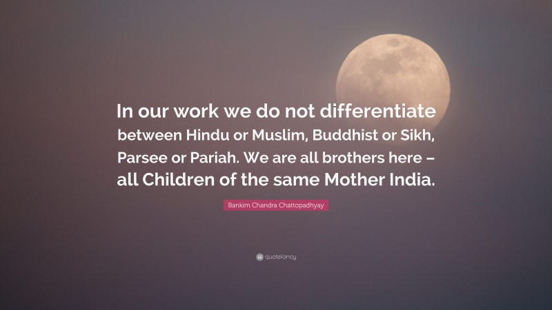 Bankim Chandra Chattopadhyay Quote: “In our work we do not differentiate between Hindu or Muslim, Buddhist or Sikh, Parsee or Pariah. We are all brothers here – all Children of the same Mother India.”