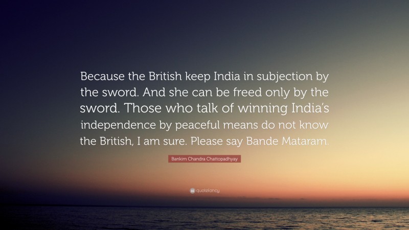 Bankim Chandra Chattopadhyay Quote: “Because the British keep India in subjection by the sword. And she can be freed only by the sword. Those who talk of winning India’s independence by peaceful means do not know the British, I am sure. Please say Bande Mataram.”