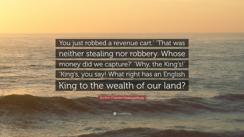 Bankim Chandra Chattopadhyay Quote: “You just robbed a revenue cart.’ ‘That was neither stealing nor robbery. Whose money did we capture?’ ‘Why, the King’s!’ ‘King’s, you say! What right has an English King to the wealth of our land?”