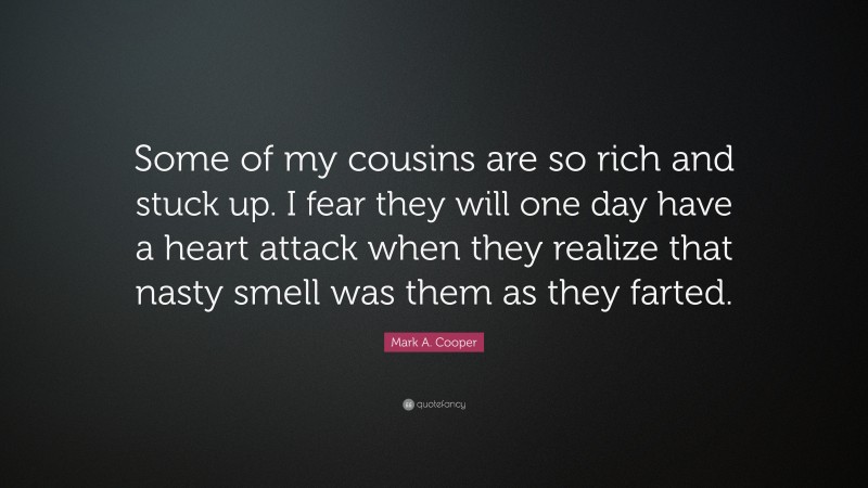 Mark A. Cooper Quote: “Some of my cousins are so rich and stuck up. I fear they will one day have a heart attack when they realize that nasty smell was them as they farted.”