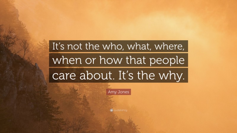 Amy Jones Quote: “It’s not the who, what, where, when or how that people care about. It’s the why.”