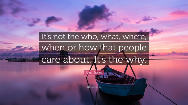 Amy Jones Quote: “It’s not the who, what, where, when or how that people care about. It’s the why.”