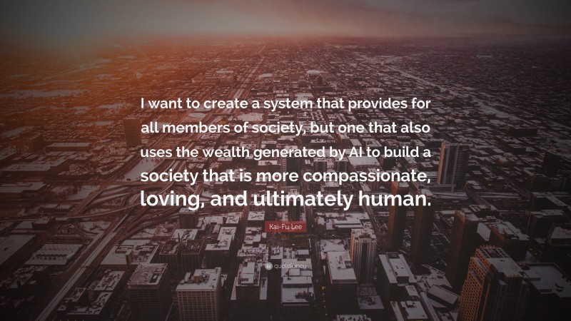 Kai-Fu Lee Quote: “I want to create a system that provides for all members of society, but one that also uses the wealth generated by AI to build a society that is more compassionate, loving, and ultimately human.”