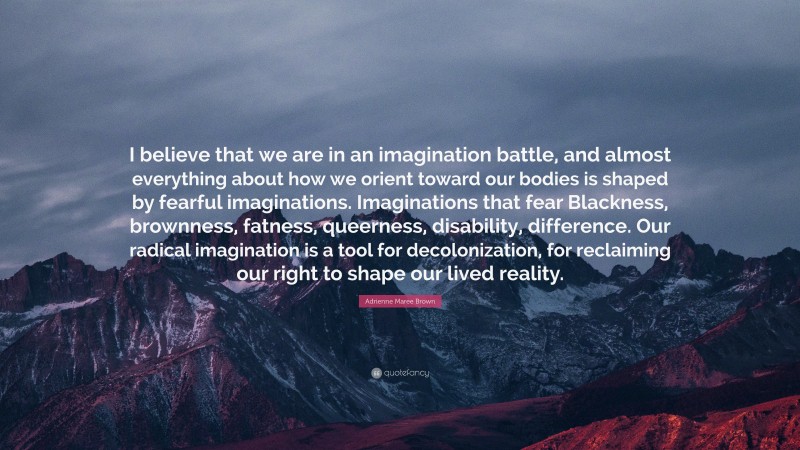 Adrienne Maree Brown Quote: “I believe that we are in an imagination battle, and almost everything about how we orient toward our bodies is shaped by fearful imaginations. Imaginations that fear Blackness, brownness, fatness, queerness, disability, difference. Our radical imagination is a tool for decolonization, for reclaiming our right to shape our lived reality.”