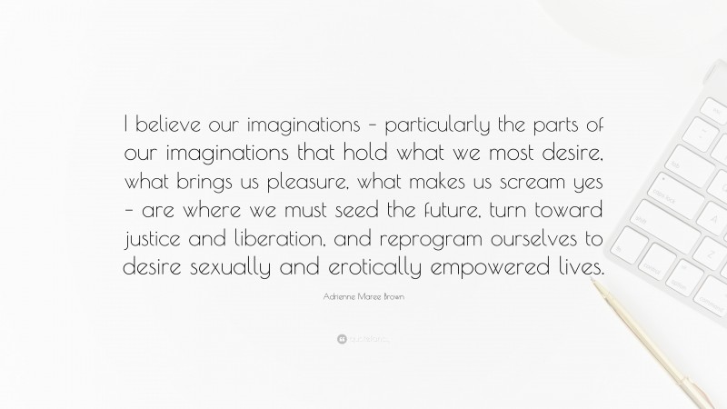 Adrienne Maree Brown Quote: “I believe our imaginations – particularly the parts of our imaginations that hold what we most desire, what brings us pleasure, what makes us scream yes – are where we must seed the future, turn toward justice and liberation, and reprogram ourselves to desire sexually and erotically empowered lives.”
