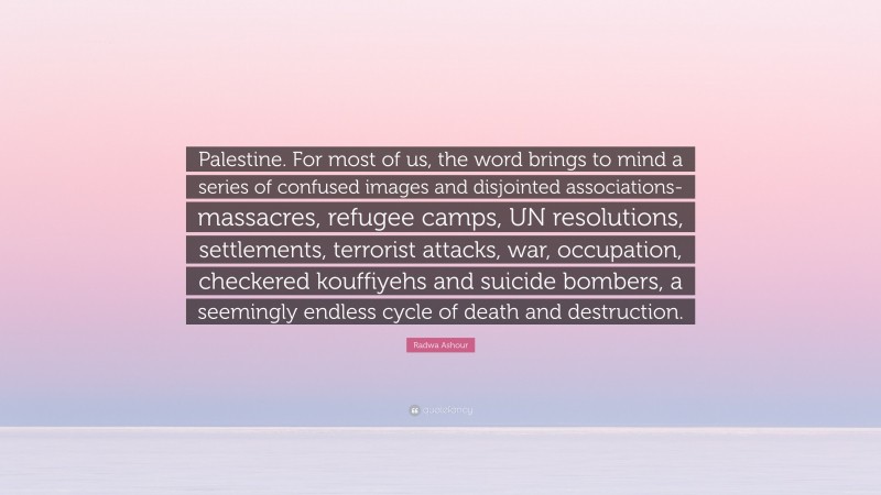 Radwa Ashour Quote: “Palestine. For most of us, the word brings to mind a series of confused images and disjointed associations-massacres, refugee camps, UN resolutions, settlements, terrorist attacks, war, occupation, checkered kouffiyehs and suicide bombers, a seemingly endless cycle of death and destruction.”