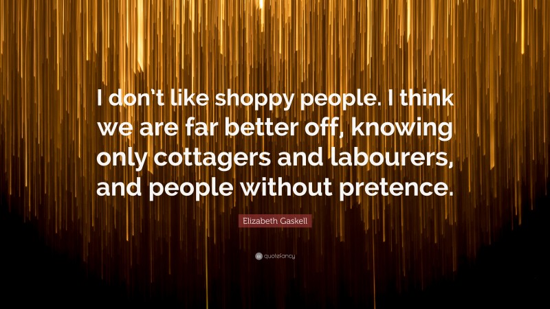 Elizabeth Gaskell Quote: “I don’t like shoppy people. I think we are far better off, knowing only cottagers and labourers, and people without pretence.”