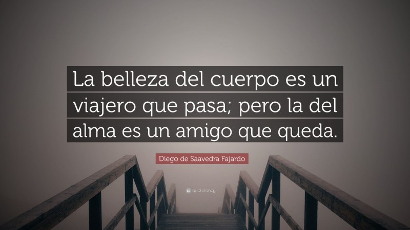 Diego de Saavedra Fajardo Quote: “La belleza del cuerpo es un viajero que pasa; pero la del alma es un amigo que queda.”