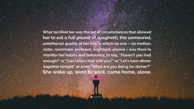 Joanna Rakoff Quote: “What terrified her was the set of circumstances that allowed her to eat a full pound of spaghetti, the unmoored, untethered quality of her life, in which no one – no mother, sister, roommate, professor, boyfriend, anyone – was there to monitor her habits and behaviors, to say, “Haven’t you had enough?” or “Can I share that with you?” or “Let’s have dinner together tonight” or even “What are you doing for dinner?” She woke up, went to work, came home, alone.”