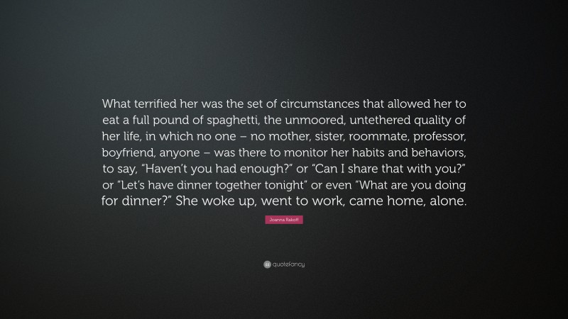 Joanna Rakoff Quote: “What terrified her was the set of circumstances that allowed her to eat a full pound of spaghetti, the unmoored, untethered quality of her life, in which no one – no mother, sister, roommate, professor, boyfriend, anyone – was there to monitor her habits and behaviors, to say, “Haven’t you had enough?” or “Can I share that with you?” or “Let’s have dinner together tonight” or even “What are you doing for dinner?” She woke up, went to work, came home, alone.”