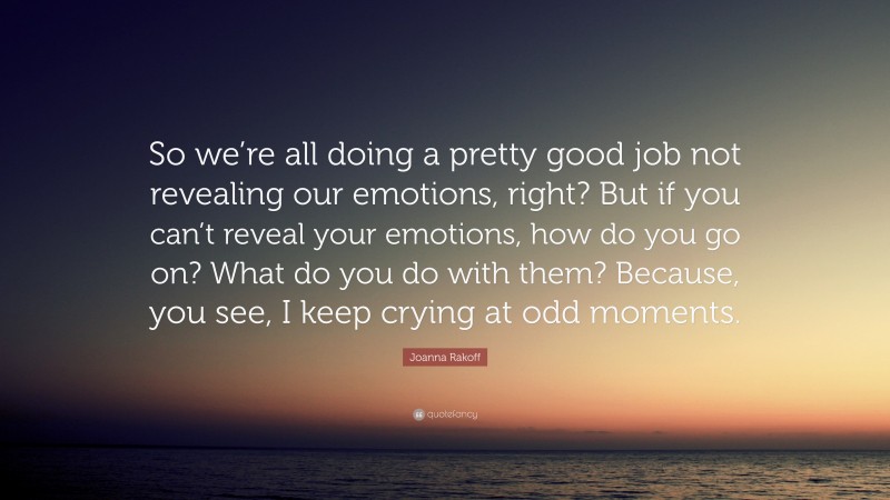 Joanna Rakoff Quote: “So we’re all doing a pretty good job not revealing our emotions, right? But if you can’t reveal your emotions, how do you go on? What do you do with them? Because, you see, I keep crying at odd moments.”