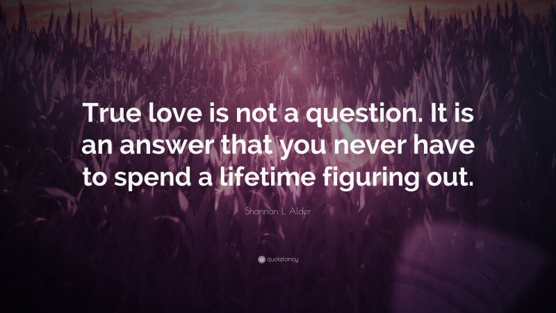 Shannon L. Alder Quote: “True love is not a question. It is an answer that you never have to spend a lifetime figuring out.”