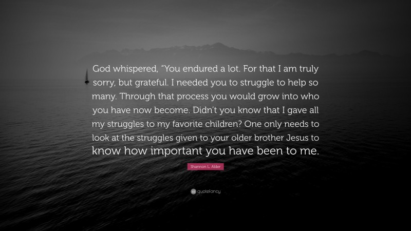 Shannon L. Alder Quote: “God whispered, “You endured a lot. For that I am truly sorry, but grateful. I needed you to struggle to help so many. Through that process you would grow into who you have now become. Didn’t you know that I gave all my struggles to my favorite children? One only needs to look at the struggles given to your older brother Jesus to know how important you have been to me.”
