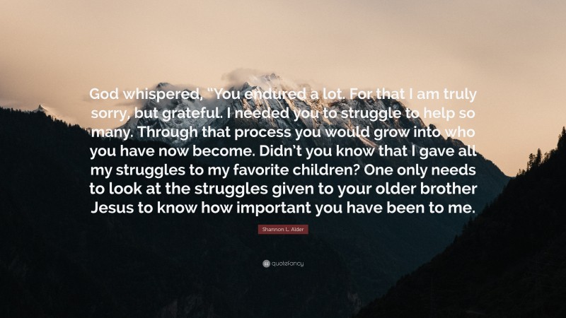 Shannon L. Alder Quote: “God whispered, “You endured a lot. For that I am truly sorry, but grateful. I needed you to struggle to help so many. Through that process you would grow into who you have now become. Didn’t you know that I gave all my struggles to my favorite children? One only needs to look at the struggles given to your older brother Jesus to know how important you have been to me.”