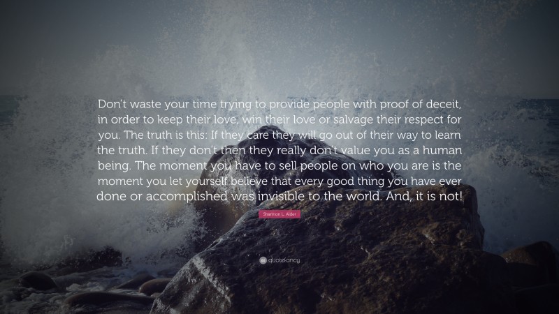 Shannon L. Alder Quote: “Don’t waste your time trying to provide people with proof of deceit, in order to keep their love, win their love or salvage their respect for you. The truth is this: If they care they will go out of their way to learn the truth. If they don’t then they really don’t value you as a human being. The moment you have to sell people on who you are is the moment you let yourself believe that every good thing you have ever done or accomplished was invisible to the world. And, it is not!”