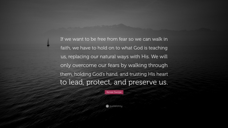 Renee Swope Quote: “If we want to be free from fear so we can walk in faith, we have to hold on to what God is teaching us, replacing our natural ways with His. We will only overcome our fears by walking through them, holding God’s hand, and trusting His heart to lead, protect, and preserve us.”