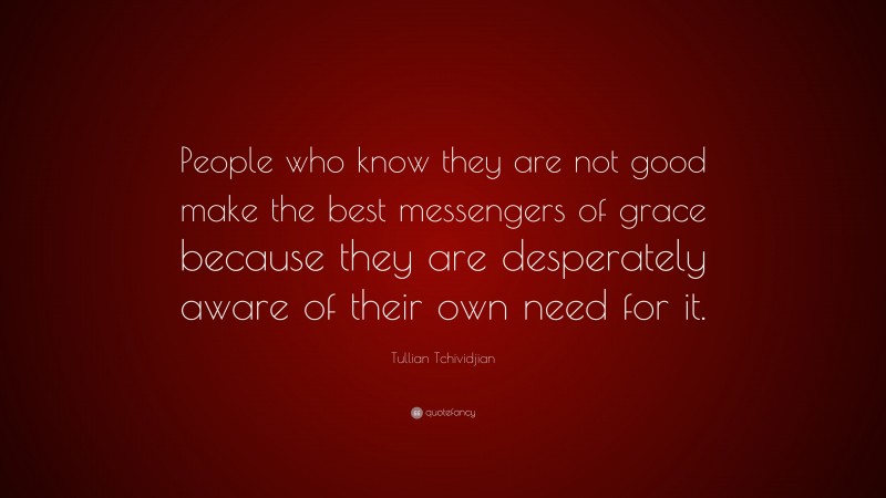 Tullian Tchividjian Quote: “People who know they are not good make the best messengers of grace because they are desperately aware of their own need for it.”