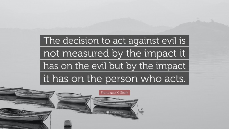 Francisco X. Stork Quote: “The decision to act against evil is not measured by the impact it has on the evil but by the impact it has on the person who acts.”