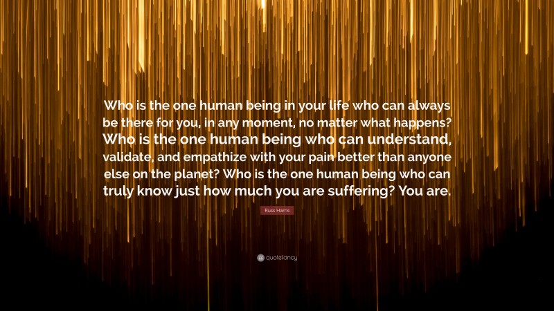 Russ Harris Quote: “Who is the one human being in your life who can always be there for you, in any moment, no matter what happens? Who is the one human being who can understand, validate, and empathize with your pain better than anyone else on the planet? Who is the one human being who can truly know just how much you are suffering? You are.”