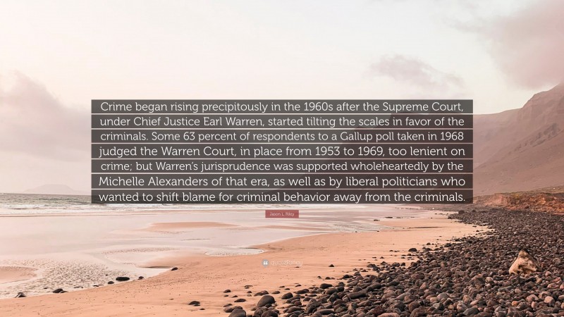 Jason L. Riley Quote: “Crime began rising precipitously in the 1960s after the Supreme Court, under Chief Justice Earl Warren, started tilting the scales in favor of the criminals. Some 63 percent of respondents to a Gallup poll taken in 1968 judged the Warren Court, in place from 1953 to 1969, too lenient on crime; but Warren’s jurisprudence was supported wholeheartedly by the Michelle Alexanders of that era, as well as by liberal politicians who wanted to shift blame for criminal behavior away from the criminals.”