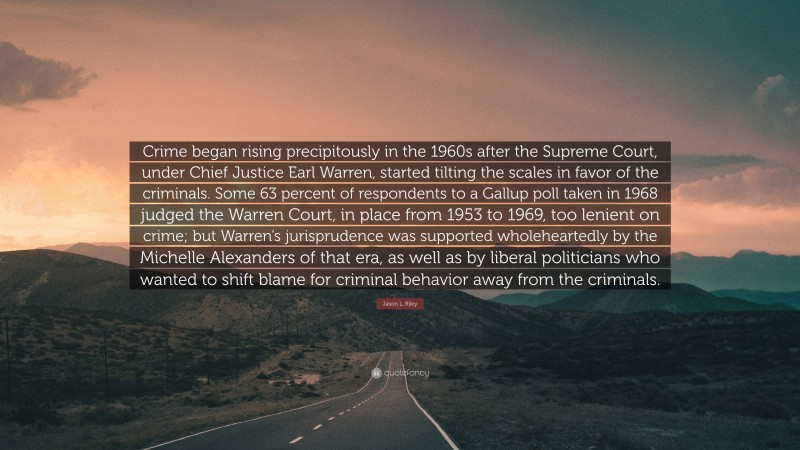 Jason L. Riley Quote: “Crime began rising precipitously in the 1960s after the Supreme Court, under Chief Justice Earl Warren, started tilting the scales in favor of the criminals. Some 63 percent of respondents to a Gallup poll taken in 1968 judged the Warren Court, in place from 1953 to 1969, too lenient on crime; but Warren’s jurisprudence was supported wholeheartedly by the Michelle Alexanders of that era, as well as by liberal politicians who wanted to shift blame for criminal behavior away from the criminals.”