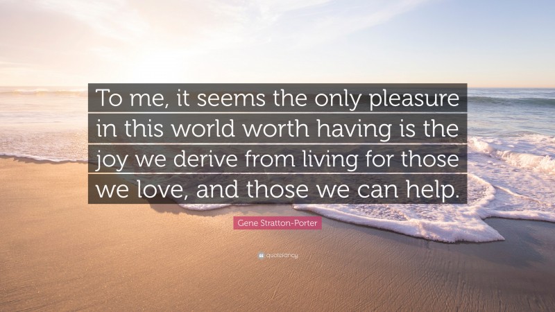 Gene Stratton-Porter Quote: “To me, it seems the only pleasure in this world worth having is the joy we derive from living for those we love, and those we can help.”