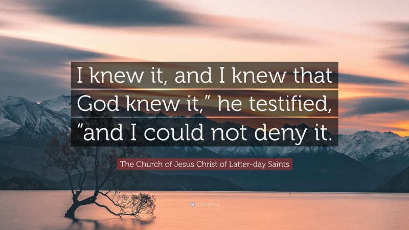 The Church of Jesus Christ of Latter-day Saints Quote: “I knew it, and I knew that God knew it,” he testified, “and I could not deny it.”