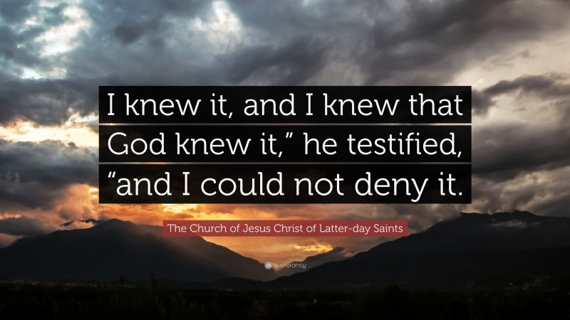 The Church of Jesus Christ of Latter-day Saints Quote: “I knew it, and I knew that God knew it,” he testified, “and I could not deny it.”