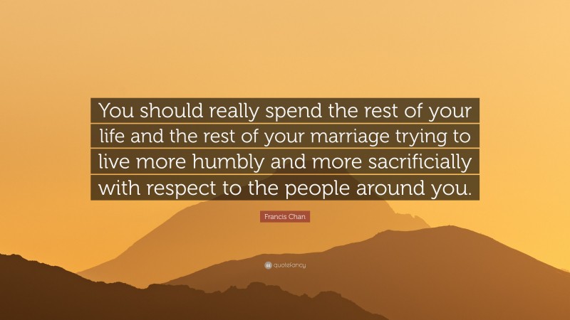 Francis Chan Quote: “You should really spend the rest of your life and the rest of your marriage trying to live more humbly and more sacrificially with respect to the people around you.”