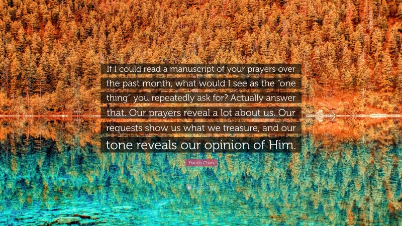 Francis Chan Quote: “If I could read a manuscript of your prayers over the past month, what would I see as the “one thing” you repeatedly ask for? Actually answer that. Our prayers reveal a lot about us. Our requests show us what we treasure, and our tone reveals our opinion of Him.”