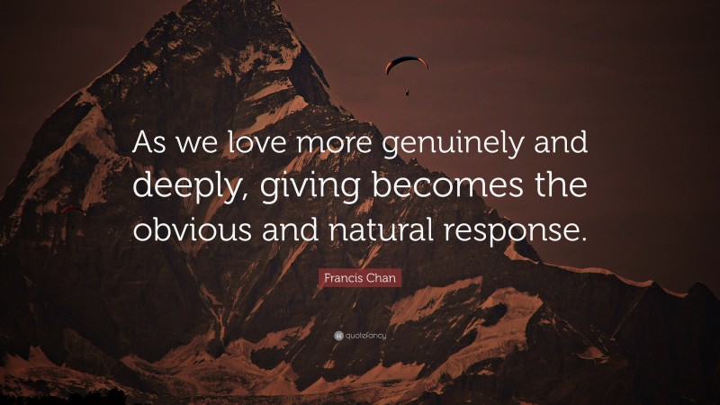 Francis Chan Quote: “As we love more genuinely and deeply, giving becomes the obvious and natural response.”