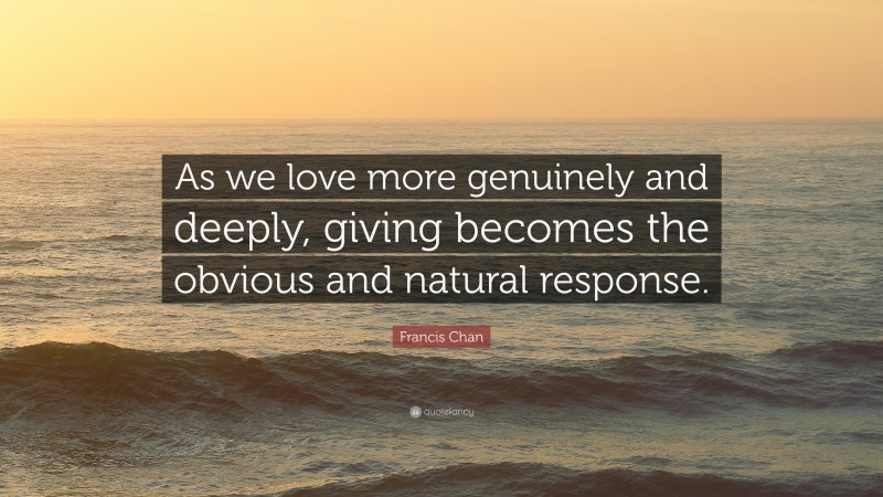 Francis Chan Quote: “As we love more genuinely and deeply, giving becomes the obvious and natural response.”