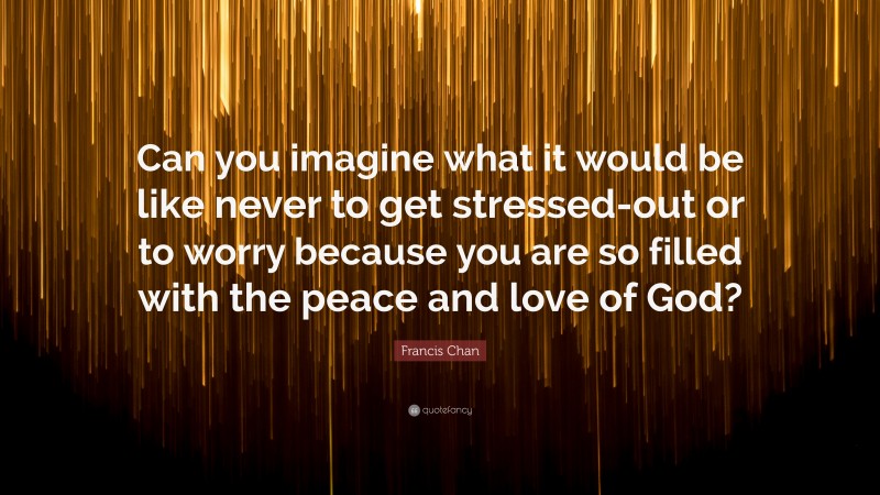Francis Chan Quote: “Can you imagine what it would be like never to get stressed-out or to worry because you are so filled with the peace and love of God?”