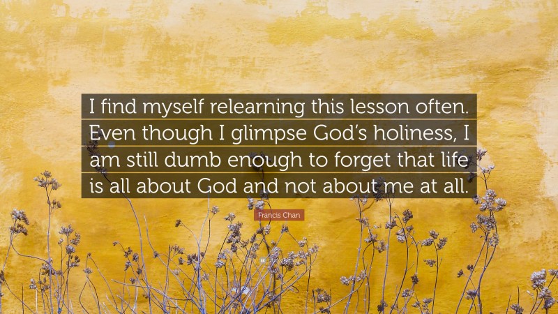 Francis Chan Quote: “I find myself relearning this lesson often. Even though I glimpse God’s holiness, I am still dumb enough to forget that life is all about God and not about me at all.”