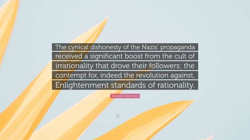 Benjamin Carter Hett Quote: “The cynical dishonesty of the Nazis’ propaganda received a significant boost from the cult of irrationality that drove their followers: the contempt for, indeed the revolution against, Enlightenment standards of rationality.”