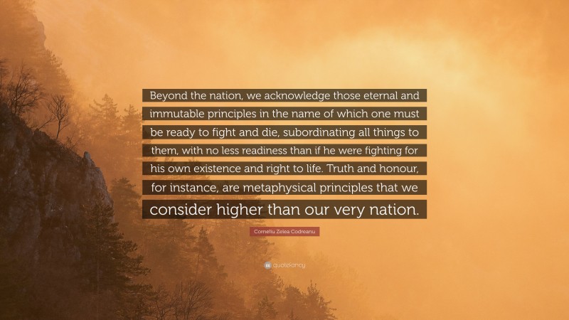 Corneliu Zelea Codreanu Quote: “Beyond the nation, we acknowledge those eternal and immutable principles in the name of which one must be ready to fight and die, subordinating all things to them, with no less readiness than if he were fighting for his own existence and right to life. Truth and honour, for instance, are metaphysical principles that we consider higher than our very nation.”